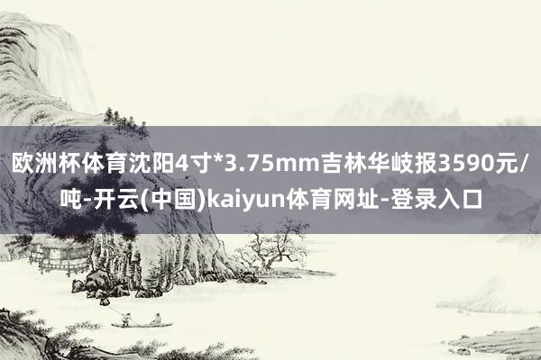 欧洲杯体育沈阳4寸*3.75mm吉林华岐报3590元/吨-开云(中国)kaiyun体育网址-登录入口