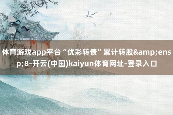 体育游戏app平台“优彩转债”累计转股 8-开云(中国)kaiyun体育网址-登录入口