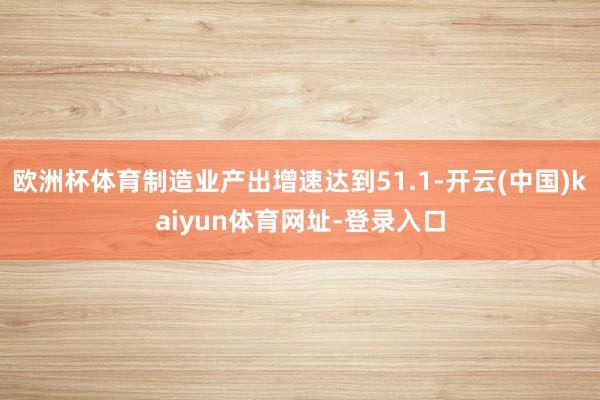 欧洲杯体育制造业产出增速达到51.1-开云(中国)kaiyun体育网址-登录入口