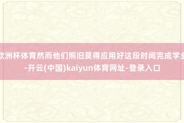 欧洲杯体育然而他们照旧莫得应用好这段时间完成学业-开云(中国)kaiyun体育网址-登录入口