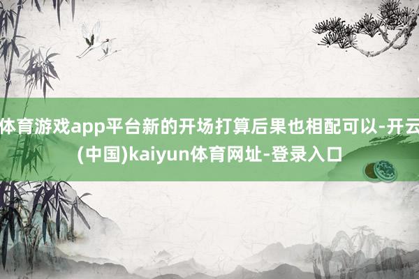 体育游戏app平台新的开场打算后果也相配可以-开云(中国)kaiyun体育网址-登录入口