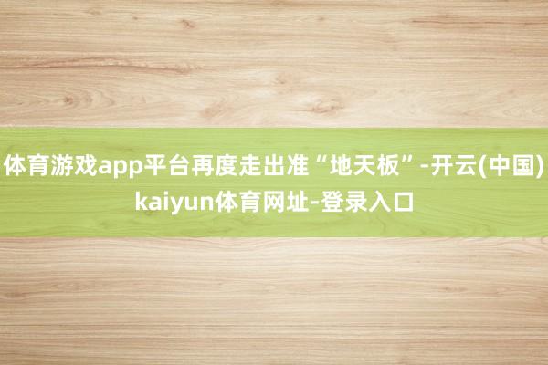 体育游戏app平台再度走出准“地天板”-开云(中国)kaiyun体育网址-登录入口