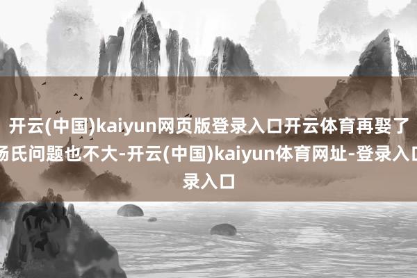 开云(中国)kaiyun网页版登录入口开云体育再娶了杨氏问题也不大-开云(中国)kaiyun体育网址-登录入口
