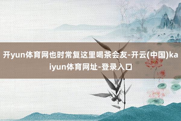 开yun体育网也时常复这里喝茶会友-开云(中国)kaiyun体育网址-登录入口