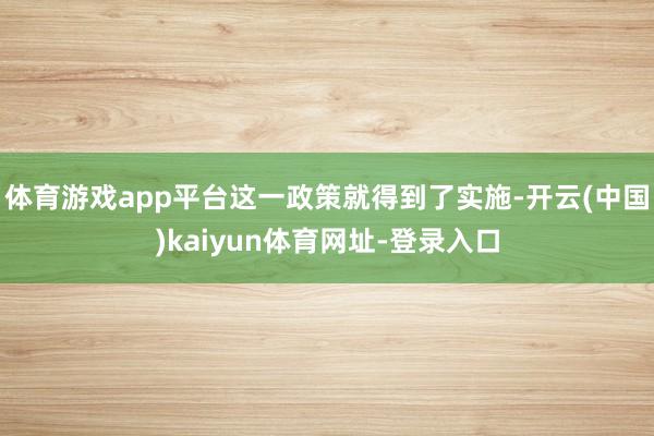 体育游戏app平台这一政策就得到了实施-开云(中国)kaiyun体育网址-登录入口