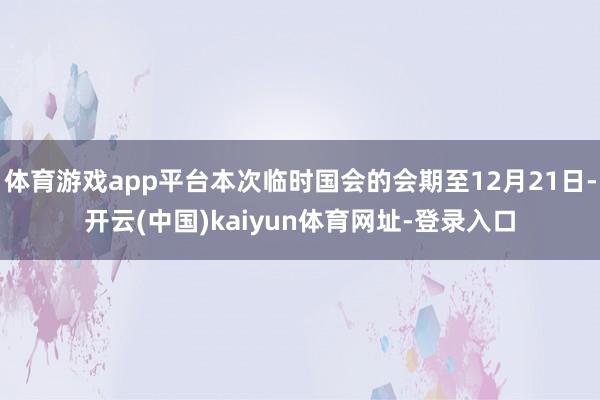 体育游戏app平台本次临时国会的会期至12月21日-开云(中国)kaiyun体育网址-登录入口