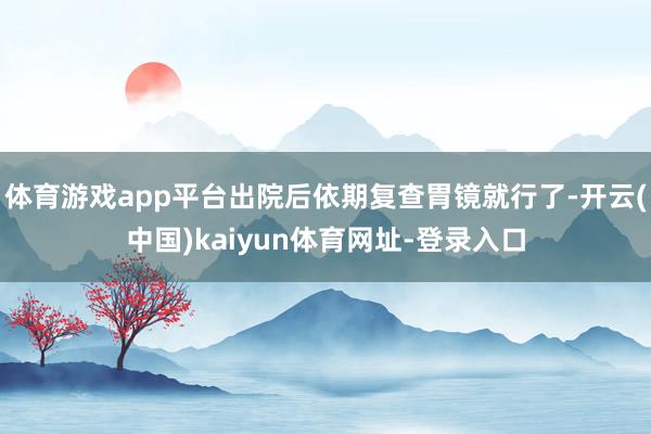 体育游戏app平台出院后依期复查胃镜就行了-开云(中国)kaiyun体育网址-登录入口