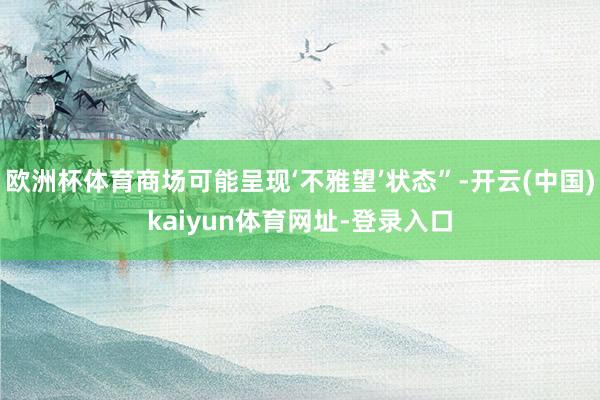 欧洲杯体育商场可能呈现‘不雅望’状态”-开云(中国)kaiyun体育网址-登录入口