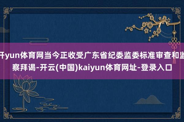 开yun体育网当今正收受广东省纪委监委标准审查和监察拜谒-开云(中国)kaiyun体育网址-登录入口