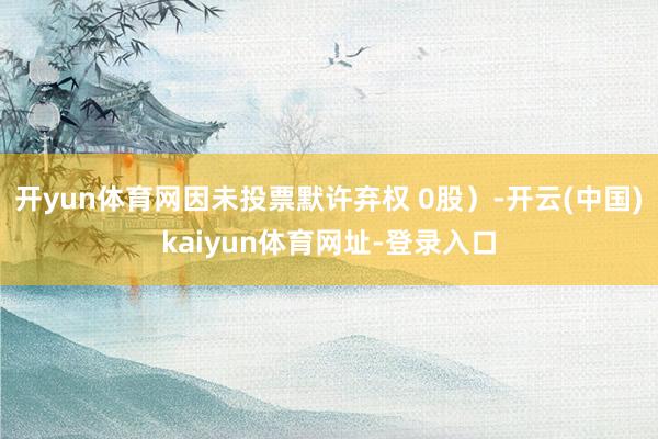 开yun体育网因未投票默许弃权 0股）-开云(中国)kaiyun体育网址-登录入口