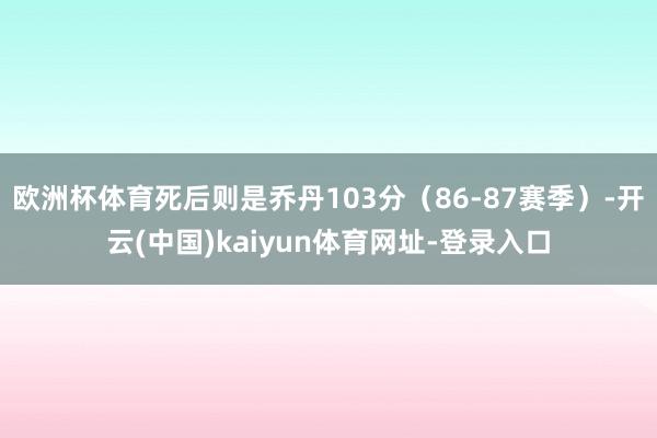 欧洲杯体育死后则是乔丹103分（86-87赛季）-开云(中国)kaiyun体育网址-登录入口