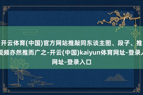开云体育(中国)官方网站推敲同东谈主图、段子、推敲视频亦然推而广之-开云(中国)kaiyun体育网址-登录入口
