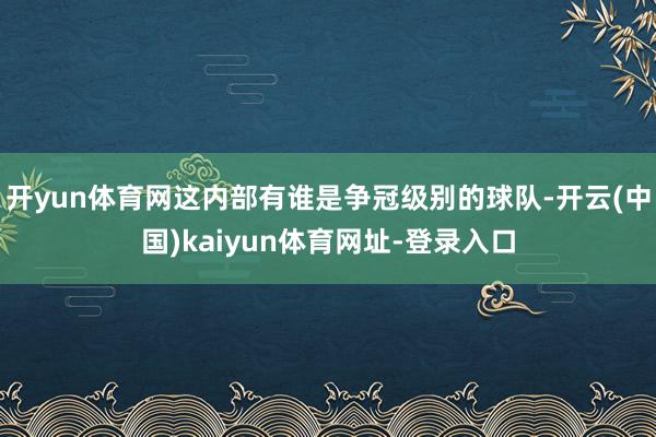 开yun体育网这内部有谁是争冠级别的球队-开云(中国)kaiyun体育网址-登录入口