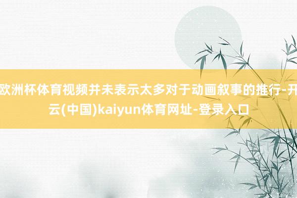 欧洲杯体育视频并未表示太多对于动画叙事的推行-开云(中国)kaiyun体育网址-登录入口