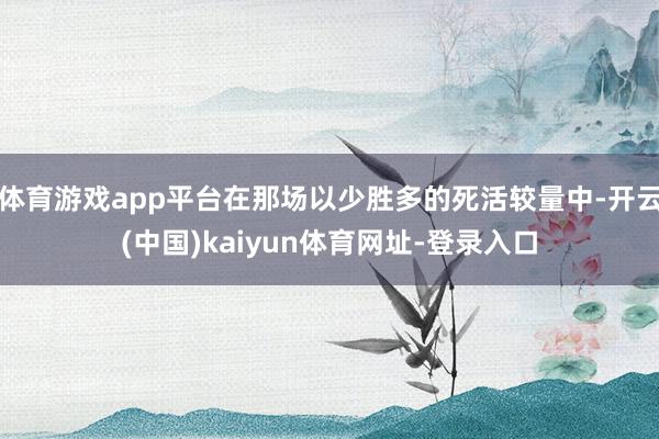 体育游戏app平台在那场以少胜多的死活较量中-开云(中国)kaiyun体育网址-登录入口