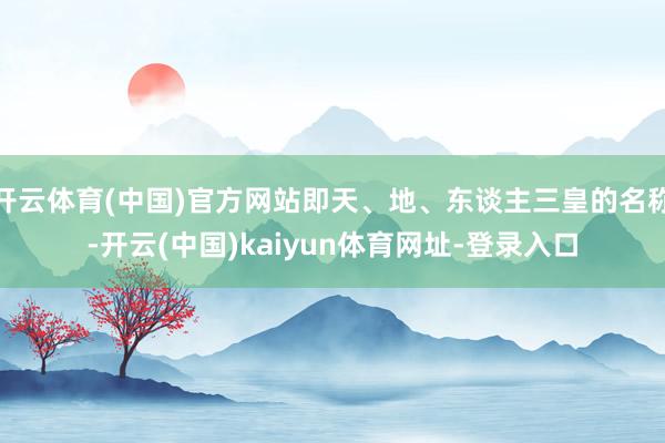 开云体育(中国)官方网站即天、地、东谈主三皇的名称-开云(中国)kaiyun体育网址-登录入口