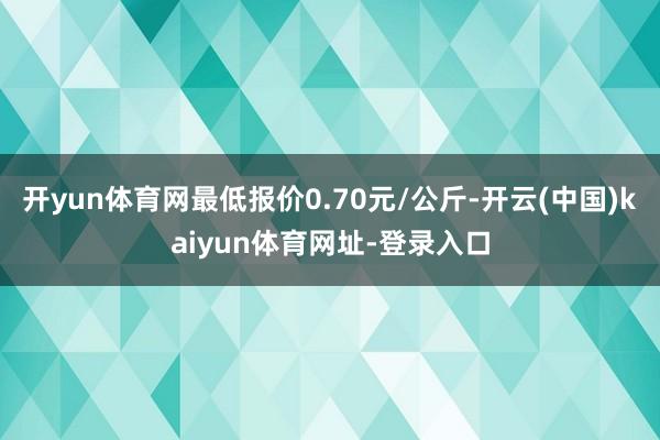 开yun体育网最低报价0.70元/公斤-开云(中国)kaiyun体育网址-登录入口