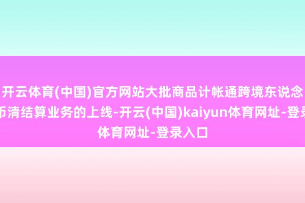开云体育(中国)官方网站大批商品计帐通跨境东说念主民币清结算业务的上线-开云(中国)kaiyun体育网址-登录入口