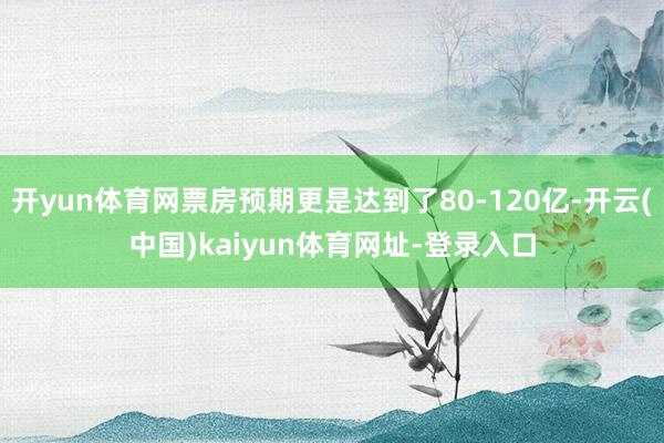 开yun体育网票房预期更是达到了80-120亿-开云(中国)kaiyun体育网址-登录入口