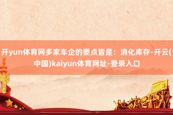 开yun体育网多家车企的要点皆是:消化库存-开云(中国)kaiyun体育网址-登录入口