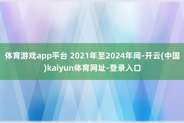体育游戏app平台 2021年至2024年间-开云(中国)kaiyun体育网址-登录入口