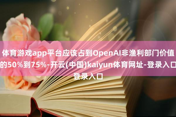 体育游戏app平台应该占到OpenAI非渔利部门价值的50%到75%-开云(中国)kaiyun体育网址-登录入口