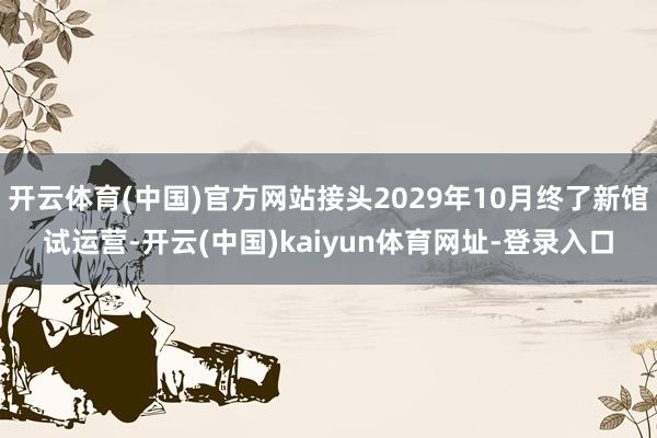 开云体育(中国)官方网站接头2029年10月终了新馆试运营-开云(中国)kaiyun体育网址-登录入口