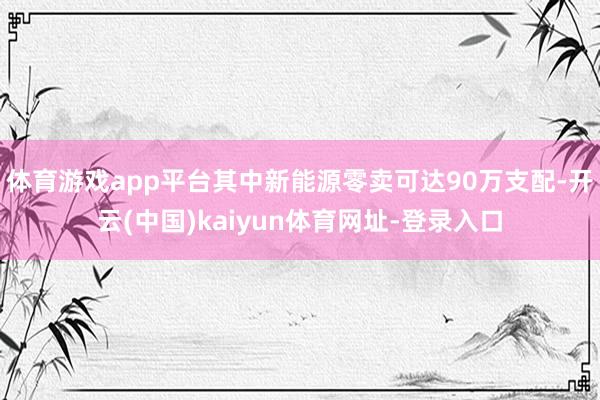 体育游戏app平台其中新能源零卖可达90万支配-开云(中国)kaiyun体育网址-登录入口