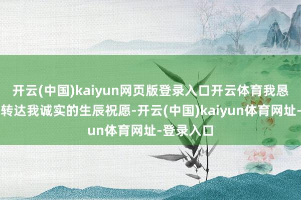 开云(中国)kaiyun网页版登录入口开云体育我恳求您向他转达我诚实的生辰祝愿-开云(中国)kaiyun体育网址-登录入口