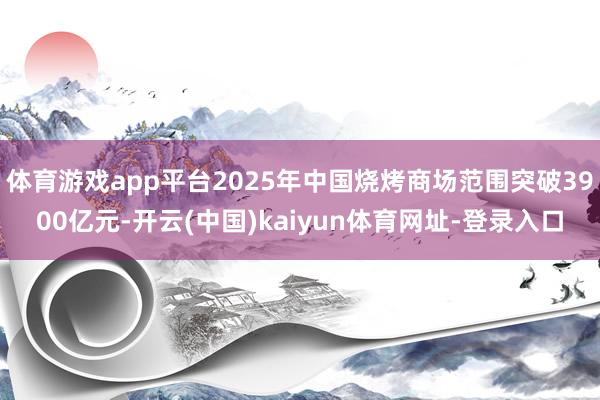 体育游戏app平台2025年中国烧烤商场范围突破3900亿元-开云(中国)kaiyun体育网址-登录入口