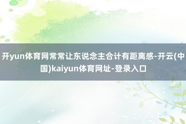 开yun体育网常常让东说念主合计有距离感-开云(中国)kaiyun体育网址-登录入口