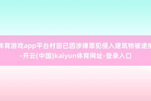 体育游戏app平台村田已因涉嫌罪犯侵入建筑物被逮捕-开云(中国)kaiyun体育网址-登录入口