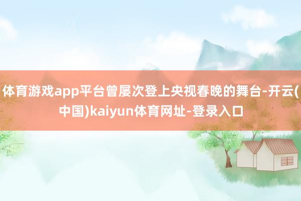 体育游戏app平台曾屡次登上央视春晚的舞台-开云(中国)kaiyun体育网址-登录入口