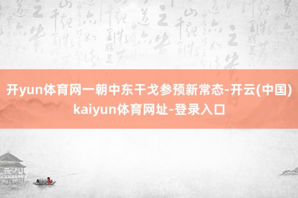 开yun体育网一朝中东干戈参预新常态-开云(中国)kaiyun体育网址-登录入口