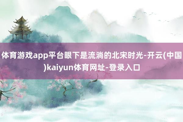 体育游戏app平台眼下是流淌的北宋时光-开云(中国)kaiyun体育网址-登录入口