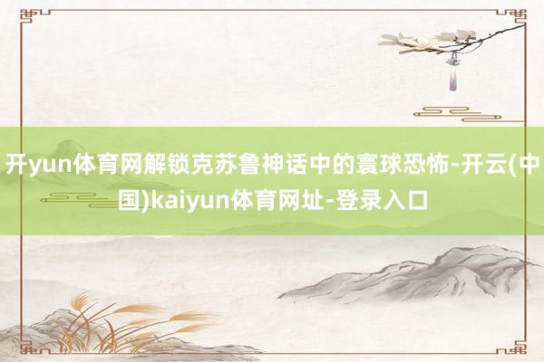 开yun体育网解锁克苏鲁神话中的寰球恐怖-开云(中国)kaiyun体育网址-登录入口