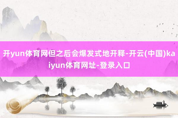 开yun体育网但之后会爆发式地开释-开云(中国)kaiyun体育网址-登录入口