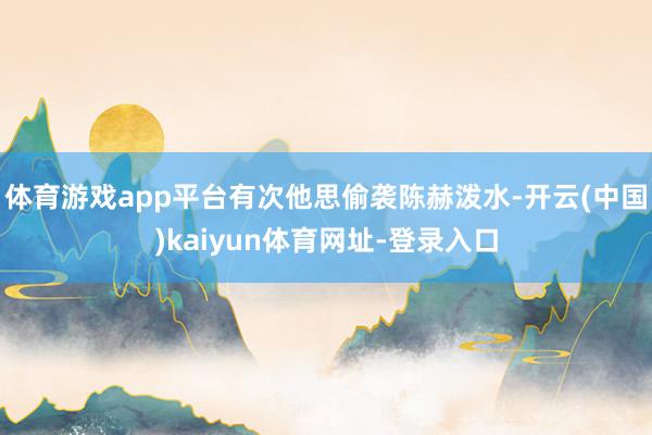体育游戏app平台有次他思偷袭陈赫泼水-开云(中国)kaiyun体育网址-登录入口