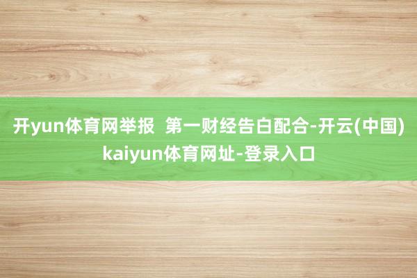 开yun体育网举报 第一财经告白配合-开云(中国)kaiyun体育网址-登录入口