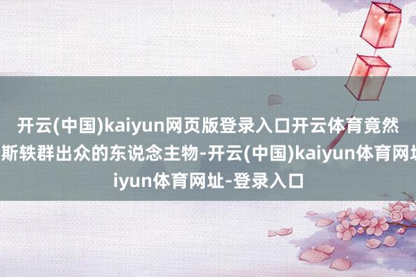 开云(中国)kaiyun网页版登录入口开云体育竟然能创造出如斯轶群出众的东说念主物-开云(中国)kaiyun体育网址-登录入口