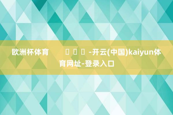 欧洲杯体育 -开云(中国)kaiyun体育网址-登录入口