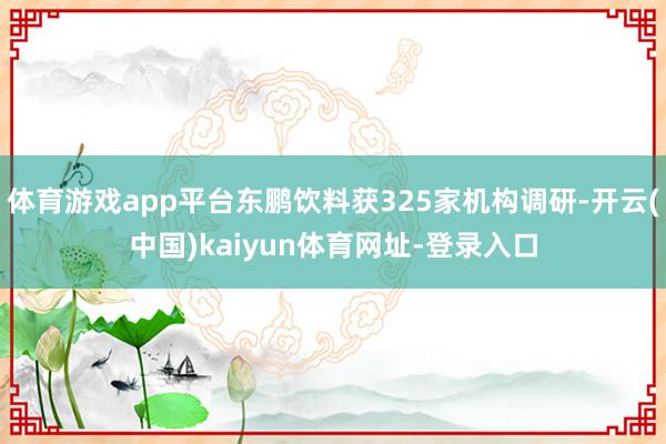 体育游戏app平台东鹏饮料获325家机构调研-开云(中国)kaiyun体育网址-登录入口