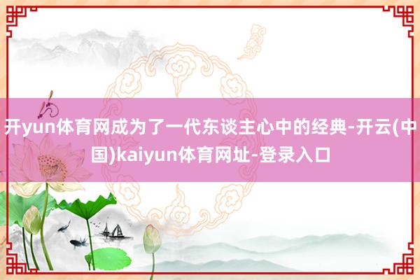 开yun体育网成为了一代东谈主心中的经典-开云(中国)kaiyun体育网址-登录入口
