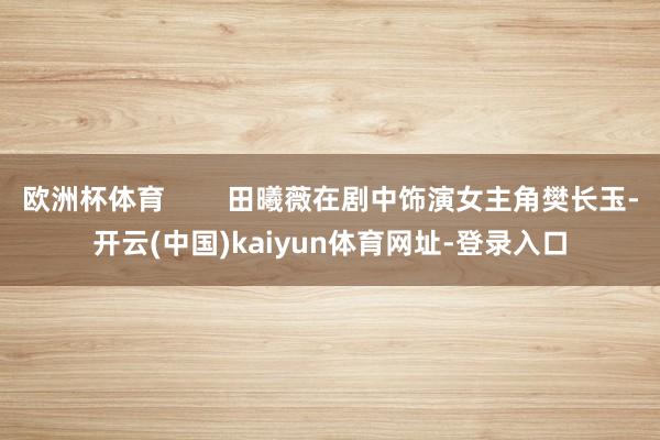 欧洲杯体育        田曦薇在剧中饰演女主角樊长玉-开云(中国)kaiyun体育网址-登录入口