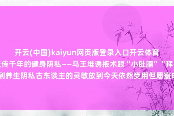 开云(中国)kaiyun网页版登录入口开云体育夏天徒伤悲”试试这套流传千年的健身阴私——马王堆诱掖术跟“小肚腩”“拜拜肉”说拜拜从熏香驱虫到养生阴私古东谈主的灵敏放到今天依然受用但愿寰球能从深广的小事作念起青睐卫生养成好民俗通盘看守咱们的健康-开云(中国)kaiyun体育网址-登录入口