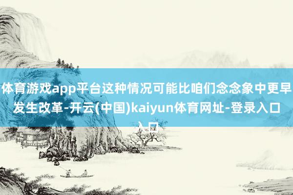 体育游戏app平台这种情况可能比咱们念念象中更早发生改革-开云(中国)kaiyun体育网址-登录入口