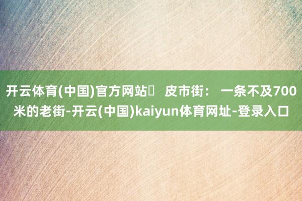 开云体育(中国)官方网站✨ 皮市街： 一条不及700米的老街-开云(中国)kaiyun体育网址-登录入口