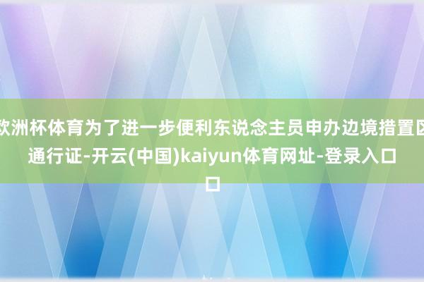 欧洲杯体育为了进一步便利东说念主员申办边境措置区通行证-开云(中国)kaiyun体育网址-登录入口
