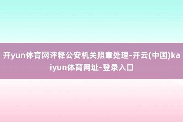 开yun体育网评释公安机关照章处理-开云(中国)kaiyun体育网址-登录入口