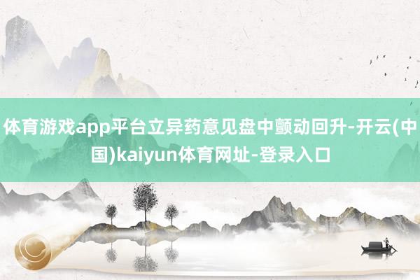 体育游戏app平台立异药意见盘中颤动回升-开云(中国)kaiyun体育网址-登录入口